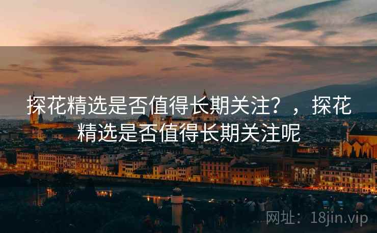 探花精选是否值得长期关注？，探花精选是否值得长期关注呢