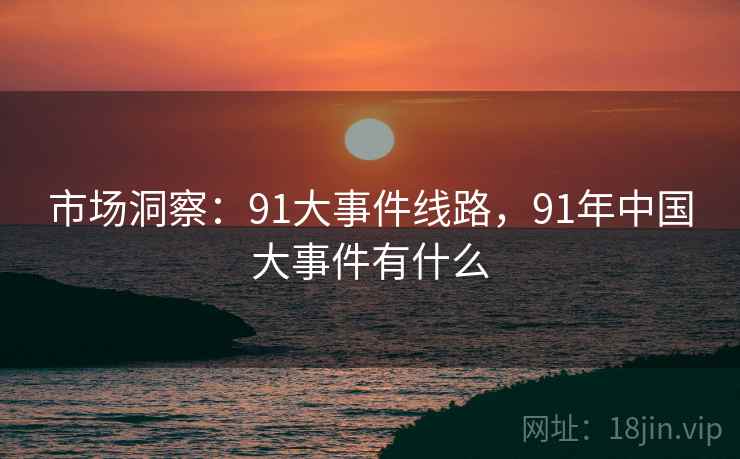 市场洞察：91大事件线路，91年中国大事件有什么