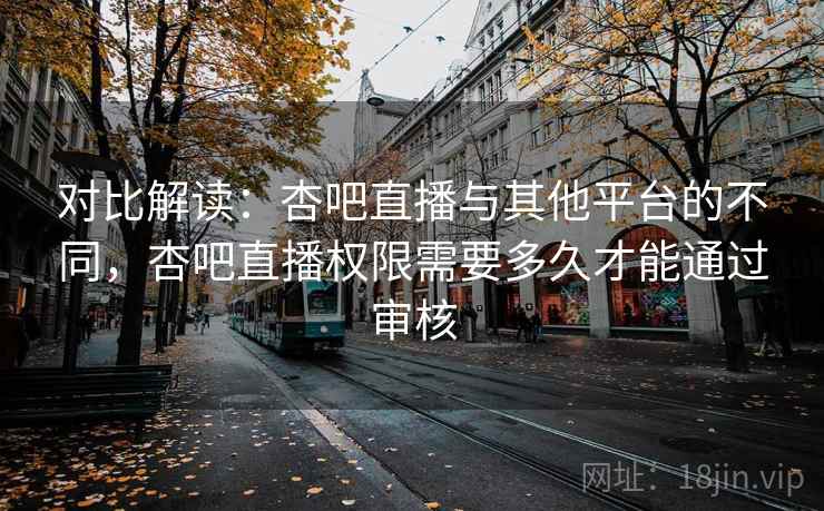 对比解读:杏吧直播与其他平台的不同,杏吧直播权限需要多久才能通过审核