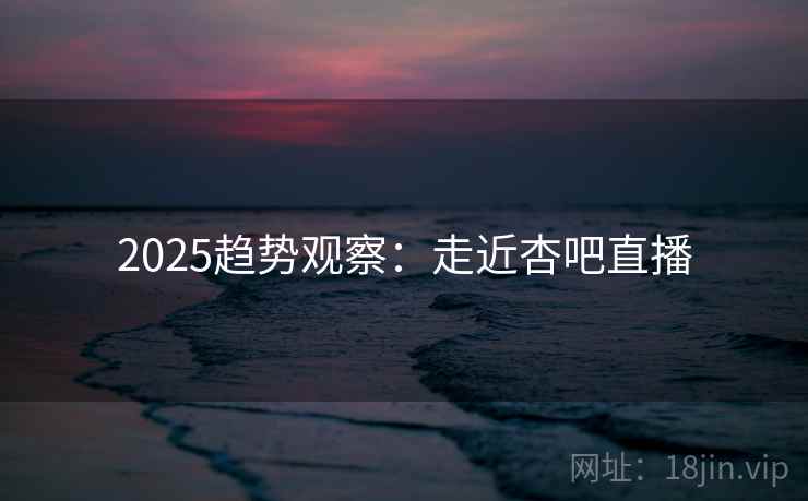 2025趋势观察:走近杏吧直播