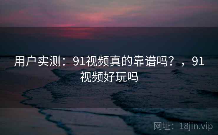 用户实测:91视频真的靠谱吗?,91视频好玩吗