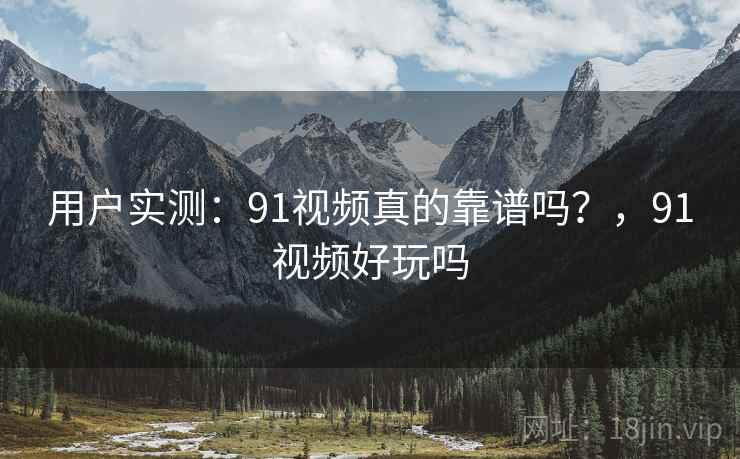 用户实测:91视频真的靠谱吗?,91视频好玩吗