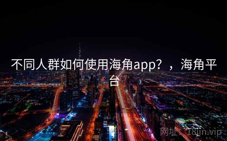 不同人群如何使用海角app？，海角平台