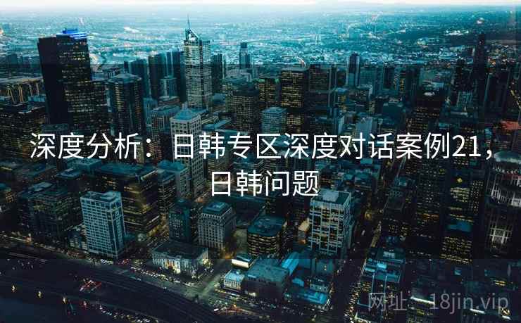 深度分析:日韩专区深度对话案例21,日韩问题