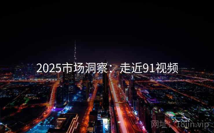 2025市场洞察：走近91视频