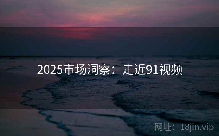 2025市场洞察:走近91视频